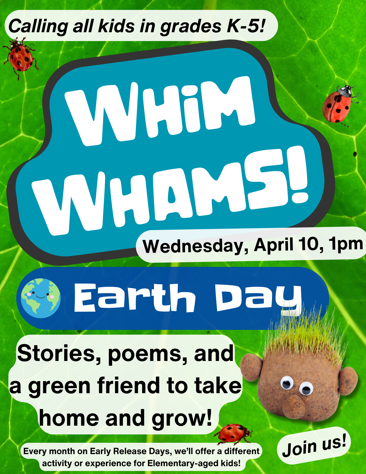 Background is brightly-colored paint. Text reads, "Calling all kids in grades K-5! Whim Whams! Earth Day. Stories, poems, and a green friend to take home and grow! Every month on Early Release Days, we’ll offer a different activity or experience for Elementary-aged kids! Join Us!