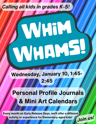 Background is a row of bright colored pencils. Text reads, "Calling all kids in grades K-5! Whim Whams! January 10, 1:45-2:45: Personal Profile Journals and Mini Desktop Art Calendars. Every month on Early Release Days, we’ll offer a different activity or experience for Elementary-aged kids! Learn a new skill! Create something awesome! Meet cool people! Join us!"