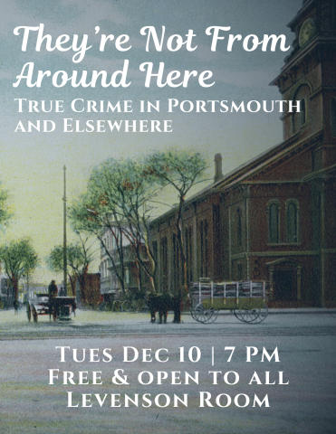 Poster for program. Background features image from postcard of Market Square, Portsmouth, NH. North Church is visible to the right while Congress Street crosses the image in the foreground. A horse and cart are centered. White text over the image reads, "They're Not From Around Here: True Crime in Portsmouth and Elsewhere. Tues Dec 10, 7 PM, Free & open to all; Levenson Room."