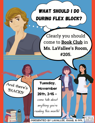 Cartoon strip-like sign, with teen thinking, "What should I do during Flex Block?" Other reens reply, "Clearly you should come to Book Club in Ms. LaVallee’s Room, #205. Tuesday, November 26th, 2:45 - come talk about anything you’re reading this month! And there’s SNACKS!" At the bottom is a PPl logo and "Presented by LaVallee, Raab, & PPL"