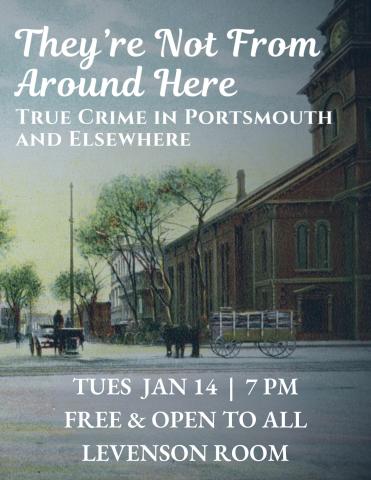 Poster for program. Background features image from postcard of Market Square, Portsmouth, NH. North Church is visible to the right while Congress Street crosses the image in the foreground. A horse and cart are centered. White text over the image reads, "They're Not From Around Here: True Crime in Portsmouth and Elsewhere. Tues Jan 14, 7 PM, Free & open to all; Levenson Room."